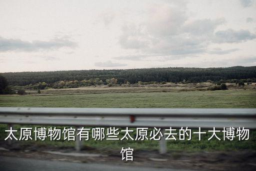 太原博物館有哪些太原必去的十大博物館