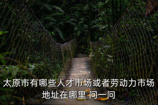 太原市有哪些人才市場或者勞動力市場地址在哪里 問一問