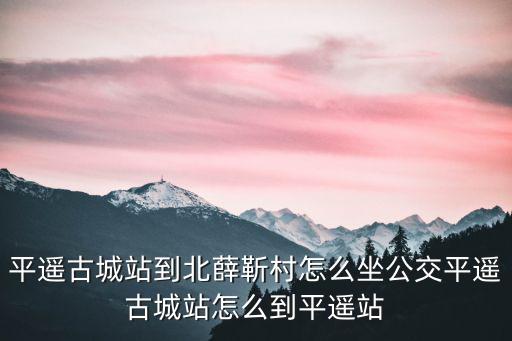 平遙古城站到北薛靳村怎么坐公交平遙古城站怎么到平遙站