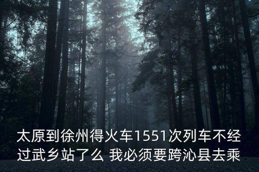 太原到徐州得火車1551次列車不經過武鄉站了么 我必須要跨沁縣去乘