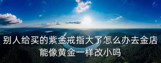 別人給買的紫金戒指大了怎么辦去金店能像黃金一樣改小嗎