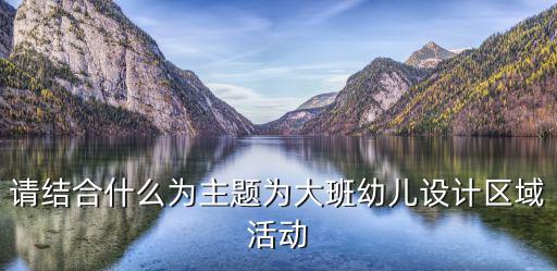 請結合什么為主題為大班幼兒設計區域活動