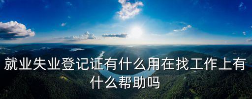 就業(yè)登記有什么用，就業(yè)失業(yè)登記證有什么用在找工作上有什么幫助嗎