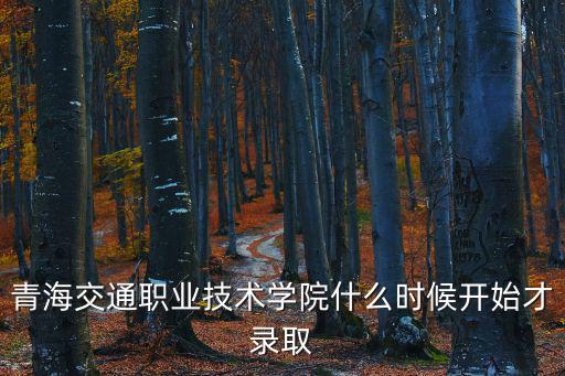 青海交通職業技術學院什么時候開始才錄取