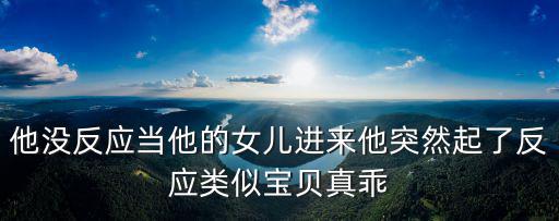 他沒(méi)反應(yīng)當(dāng)他的女兒進(jìn)來(lái)他突然起了反應(yīng)類似寶貝真乖