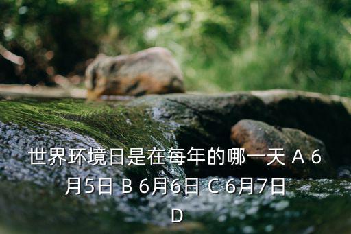 每年6月5日，世界環境日是在每年的哪一天 A 6月5日 B 6月6日 C 6月7日 D