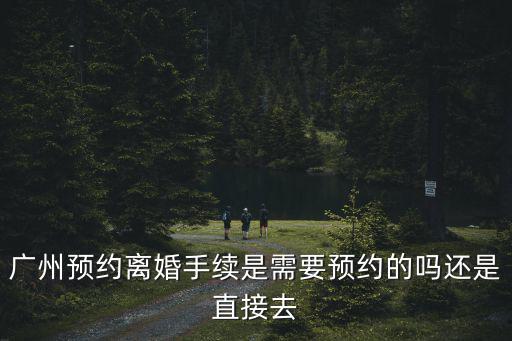 廣州預約離婚手續是需要預約的嗎還是直接去