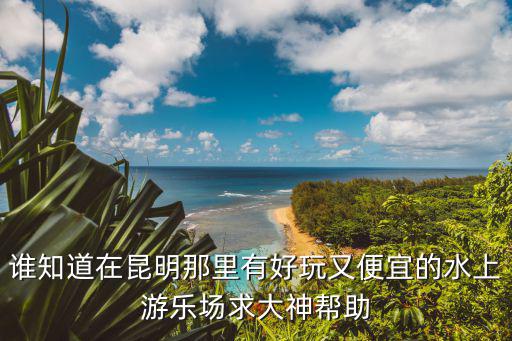 誰知道在昆明那里有好玩又便宜的水上游樂場求大神幫助