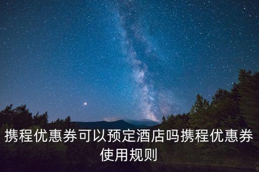 攜程優(yōu)惠券可以預(yù)定酒店嗎攜程優(yōu)惠券使用規(guī)則