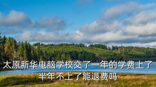 太原新華電腦學(xué)校交了一年的學(xué)費(fèi)上了半年不上了能退費(fèi)嗎