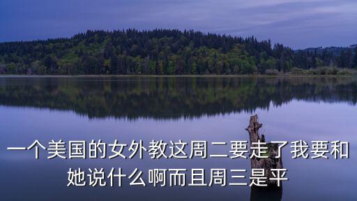 一個美國的女外教這周二要走了我要和她說什么啊而且周三是平