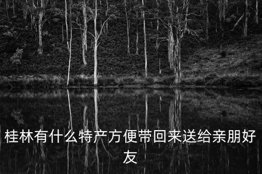 桂林特產(chǎn)有哪些值得帶，桂林有什么土特產(chǎn)