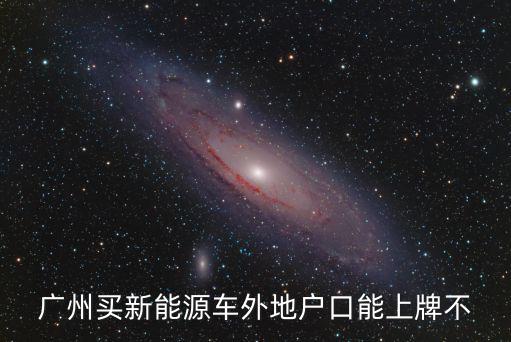 廣州新能源車上牌條件，廣州買新能源車外地戶口能上牌不