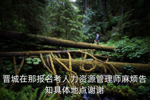晉城在那報名考人力資源管理師麻煩告知具體地點謝謝