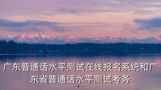 廣東普通話水平測(cè)試在線報(bào)名系統(tǒng)，廣州考普通話證在哪里報(bào)名