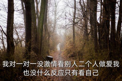 我對一對一沒激情看別人二個(gè)人做愛我也沒什么反應(yīng)只有看自己