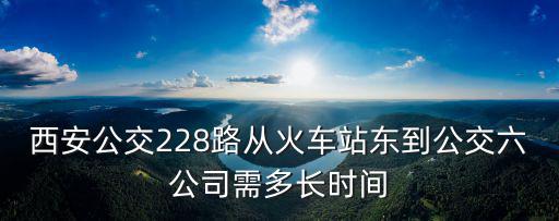 西安公交228路從火車站東到公交六公司需多長時間