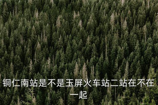 銅仁南站是不是玉屏火車站二站在不在一起