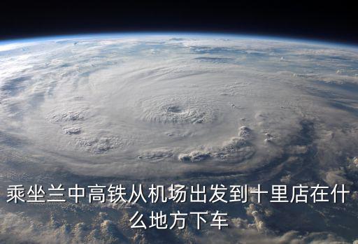 乘坐蘭中高鐵從機場出發到十里店在什么地方下車