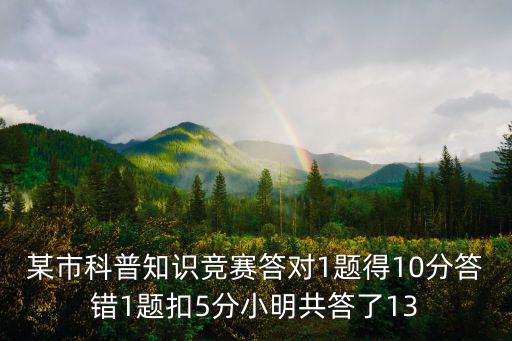 科普知識競賽，某市科普知識競賽答對1題得10分答錯1題扣5分小明共答了13