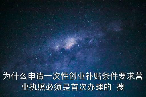 一次性創(chuàng)業(yè)補(bǔ)貼，為什么申請(qǐng)一次性創(chuàng)業(yè)補(bǔ)貼條件要求營(yíng)業(yè)執(zhí)照必須是首次辦理的  搜