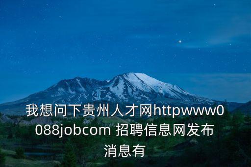 我想問(wèn)下貴州人才網(wǎng)httpwww0088jobcom 招聘信息網(wǎng)發(fā)布消息有