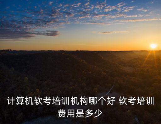 計算機軟考培訓機構哪個好 軟考培訓費用是多少