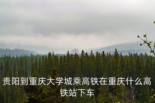 貴陽到重慶大學城乘高鐵在重慶什么高鐵站下車