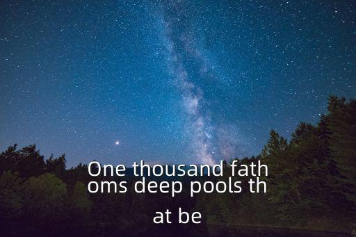 One thousand fathoms deep pools that be