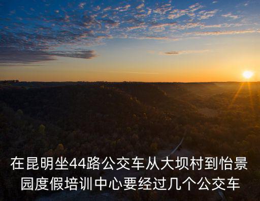在昆明坐44路公交車從大壩村到怡景園度假培訓中心要經過幾個公交車