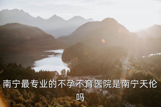 南寧天倫醫院，南寧最專業的不孕不育醫院是南寧天倫嗎
