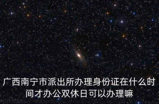 廣西南寧市派出所辦理身份證在什么時間才辦公雙休日可以辦理嘛