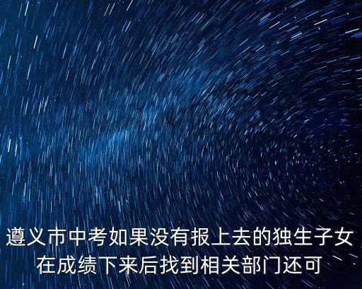 遵義市中考招生網，遵義市中考如果沒有報上去的獨生子女在成績下來后找到相關部門還可