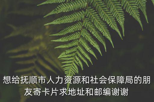 想給撫順市人力資源和社會保障局的朋友寄卡片求地址和郵編謝謝
