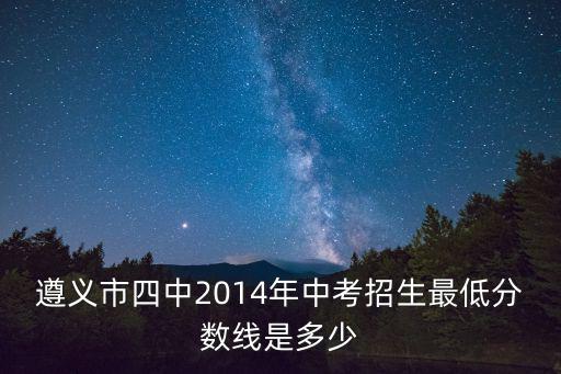 遵義中考招生網，遵義市四中2014年中考招生最低分數線是多少