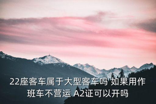 22座客車屬于大型客車嗎 如果用作班車不營運 A2證可以開嗎