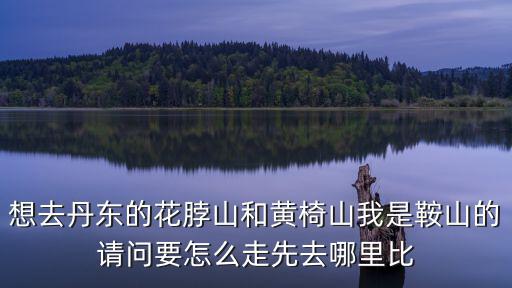 想去丹東的花脖山和黃椅山我是鞍山的請問要怎么走先去哪里比