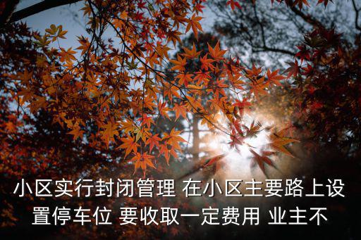 深圳全市小區(qū)封閉管理，小區(qū)實(shí)行封閉管理 在小區(qū)主要路上設(shè)置停車(chē)位 要收取一定費(fèi)用 業(yè)主不
