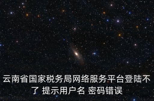云南省國家稅務局網絡服務平臺登陸不了 提示用戶名 密碼錯誤