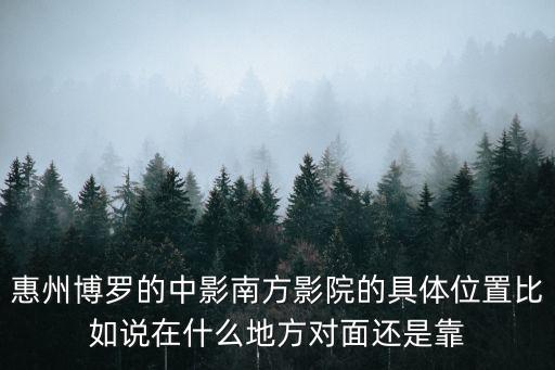 惠州博羅的中影南方影院的具體位置比如說在什么地方對面還是靠