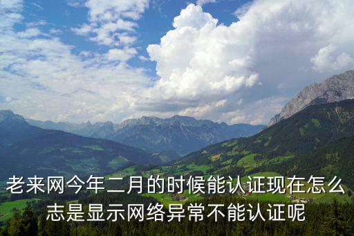 老來網認證，老來網今年二月的時候能認證現在怎么志是顯示網絡異常不能認證呢