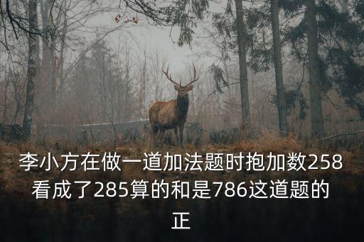 李小方在做一道加法題時抱加數258看成了285算的和是786這道題的正