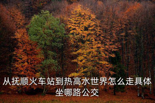 從撫順火車站到熱高水世界怎么走具體坐哪路公交