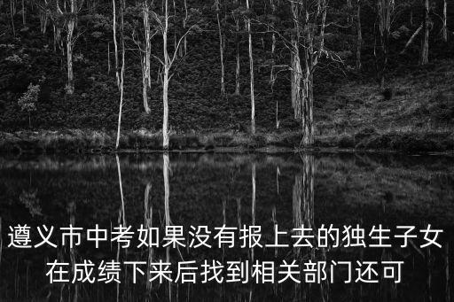 遵義市中考如果沒有報上去的獨生子女在成績下來后找到相關部門還可