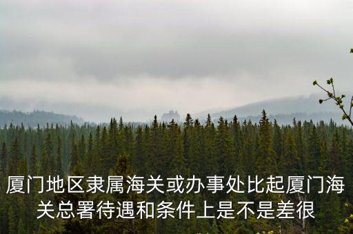 廈門(mén)地區(qū)隸屬海關(guān)或辦事處比起廈門(mén)海關(guān)總署待遇和條件上是不是差很