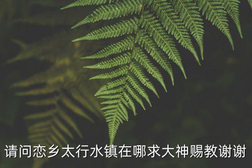 易縣太行水鎮(zhèn)，請(qǐng)問(wèn)戀鄉(xiāng)太行水鎮(zhèn)在哪求大神賜教謝謝