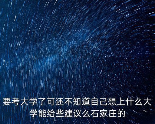 要考大學(xué)了可還不知道自己想上什么大學(xué)能給些建議么石家莊的
