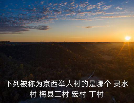下列被稱為京西舉人村的是哪個 靈水村 梅縣三村 宏村 丁村