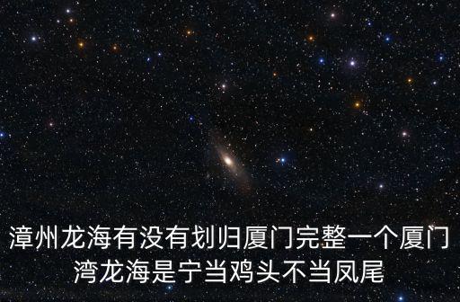漳州龍海有沒有劃歸廈門完整一個廈門灣龍海是寧當雞頭不當鳳尾
