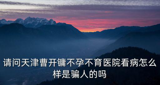 請問天津曹開鏞不孕不育醫院看病怎么樣是騙人的嗎